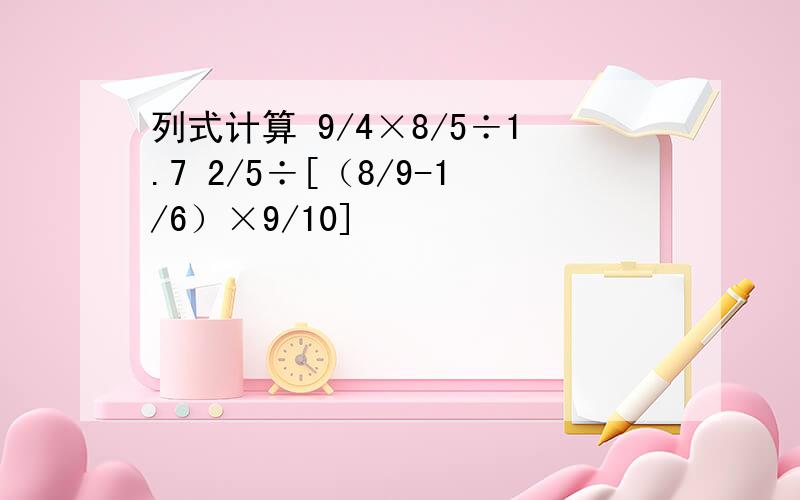 列式计算 9/4×8/5÷1.7 2/5÷[（8/9-1/6）×9/10]