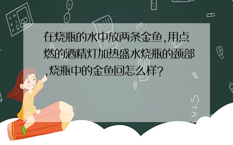 在烧瓶的水中放两条金鱼,用点燃的酒精灯加热盛水烧瓶的颈部,烧瓶中的金鱼回怎么样?