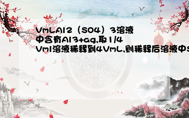 VmLAl2（SO4）3溶液中含有Al3+ag,取1/4Vml溶液稀释到4VmL,则稀释后溶液中SO42-的物质的量的浓