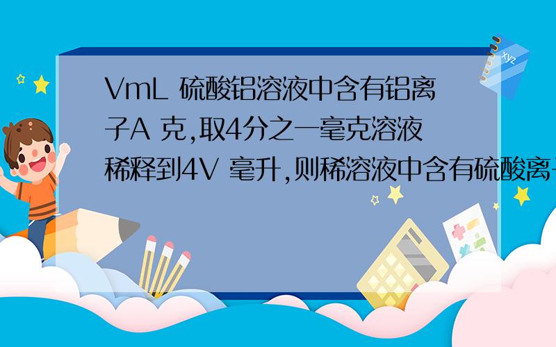 VmL 硫酸铝溶液中含有铝离子A 克,取4分之一毫克溶液稀释到4V 毫升,则稀溶液中含有硫酸离子的量浓度是多少