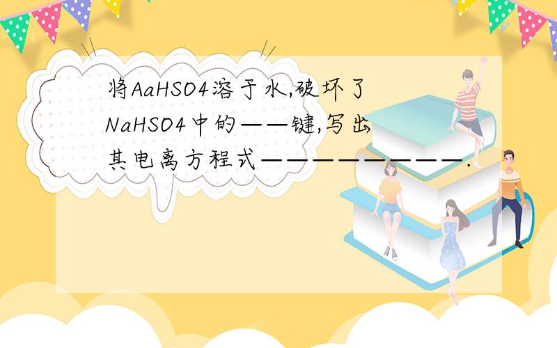 将AaHSO4溶于水,破坏了NaHSO4中的——键,写出其电离方程式————————.