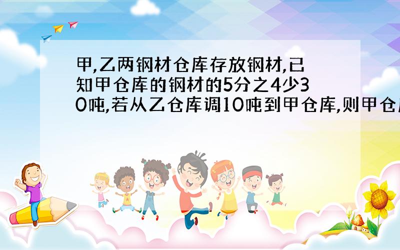 甲,乙两钢材仓库存放钢材,已知甲仓库的钢材的5分之4少30吨,若从乙仓库调10吨到甲仓库,则甲仓库的钢材