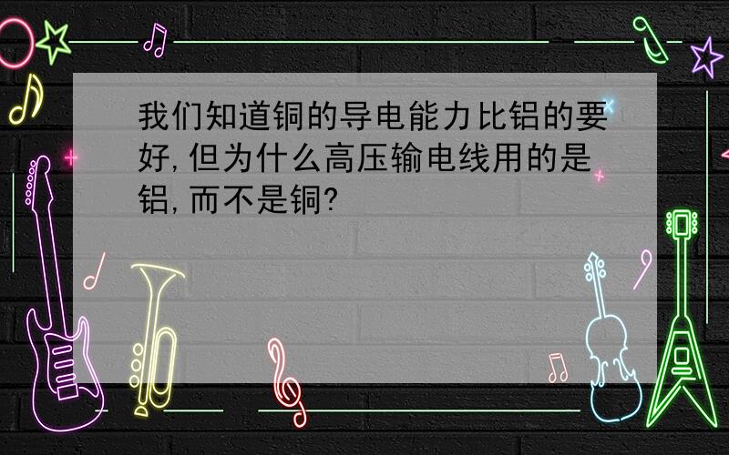 我们知道铜的导电能力比铝的要好,但为什么高压输电线用的是铝,而不是铜?