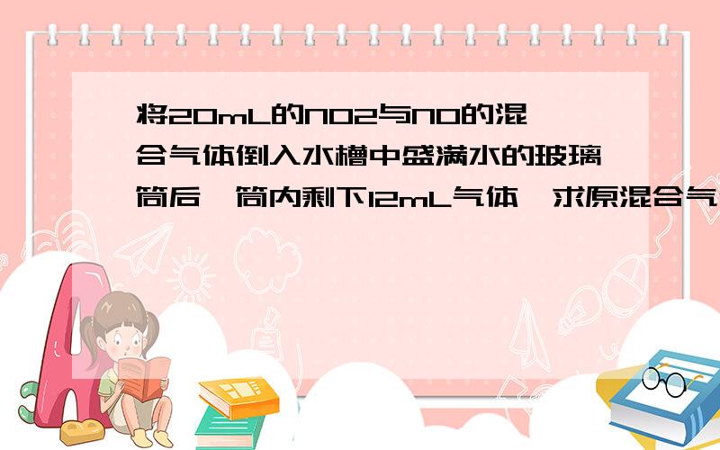 将20mL的NO2与NO的混合气体倒入水槽中盛满水的玻璃筒后,筒内剩下12mL气体,求原混合气体中NO和NO2的体积