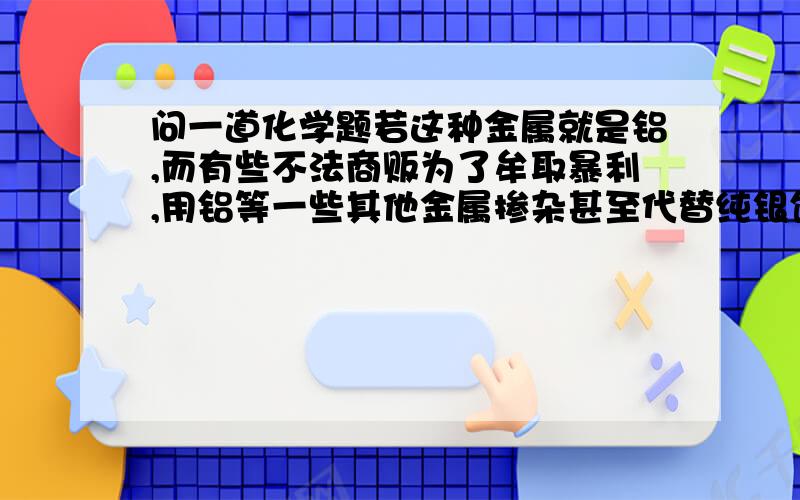 问一道化学题若这种金属就是铝,而有些不法商贩为了牟取暴利,用铝等一些其他金属掺杂甚至代替纯银饰品卖给不知情的顾客,请你利