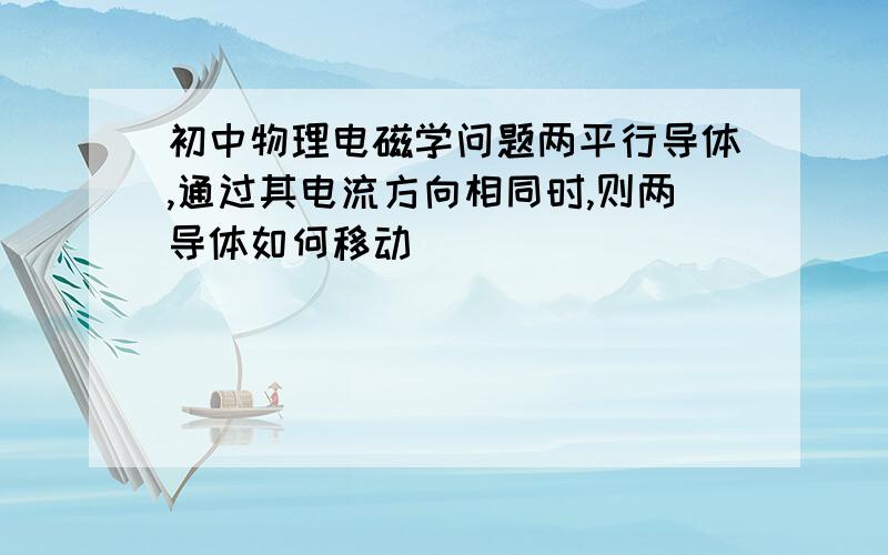 初中物理电磁学问题两平行导体,通过其电流方向相同时,则两导体如何移动