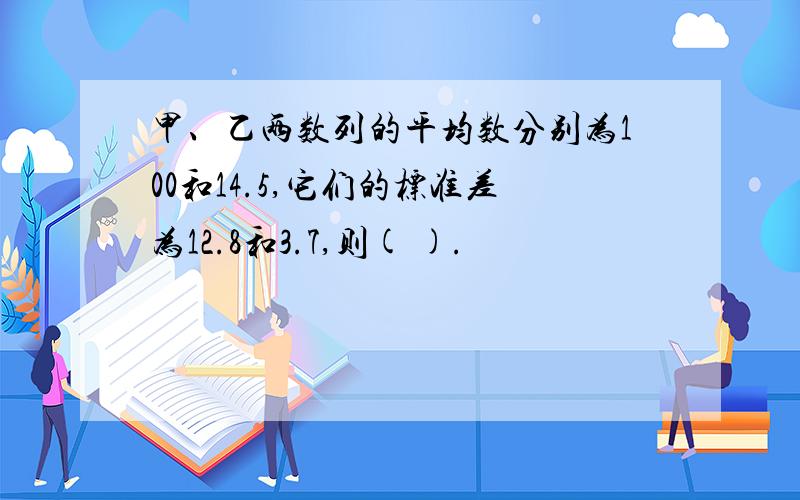 甲、乙两数列的平均数分别为100和14.5,它们的标准差为12.8和3.7,则( ).