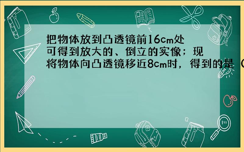 把物体放到凸透镜前16cm处可得到放大的、倒立的实像；现将物体向凸透镜移近8cm时，得到的是（　　）