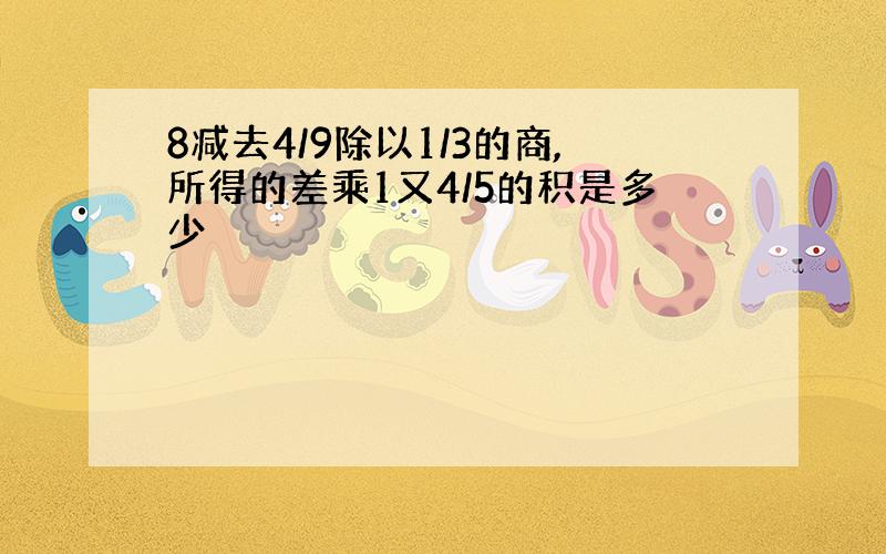 8减去4/9除以1/3的商,所得的差乘1又4/5的积是多少