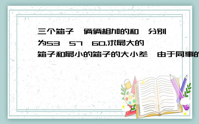 三个箱子,俩俩相加的和,分别为53,57,60.求最大的箱子和最小的箱子的大小差,由于同事的孩子说还没学三元一次方程,所