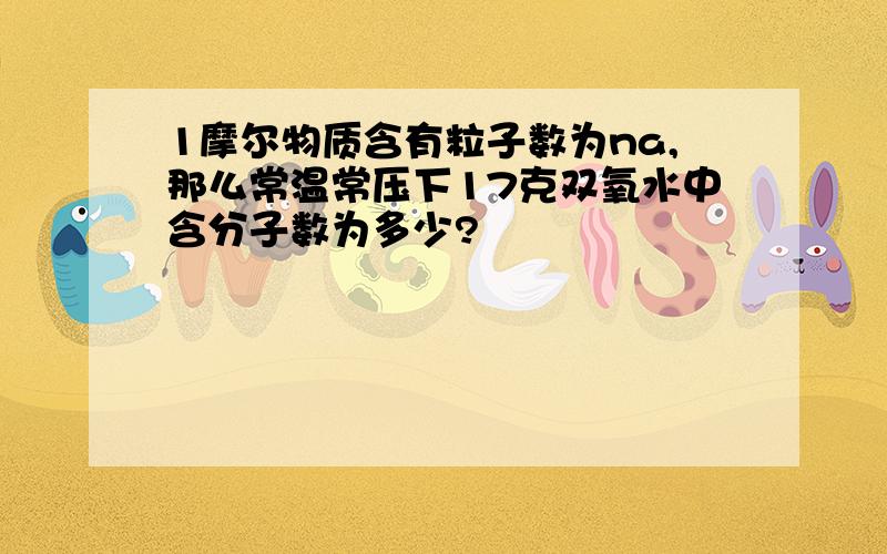 1摩尔物质含有粒子数为na,那么常温常压下17克双氧水中含分子数为多少?