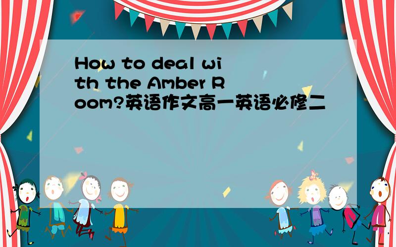 How to deal with the Amber Room?英语作文高一英语必修二