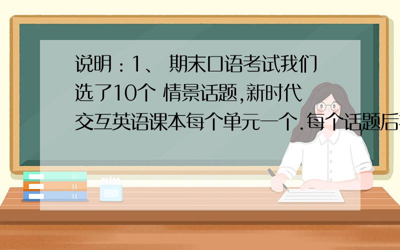 说明：1、 期末口语考试我们选了10个 情景话题,新时代交互英语课本每个单元一个.每个话题后括号里表明该话题的出处.2、