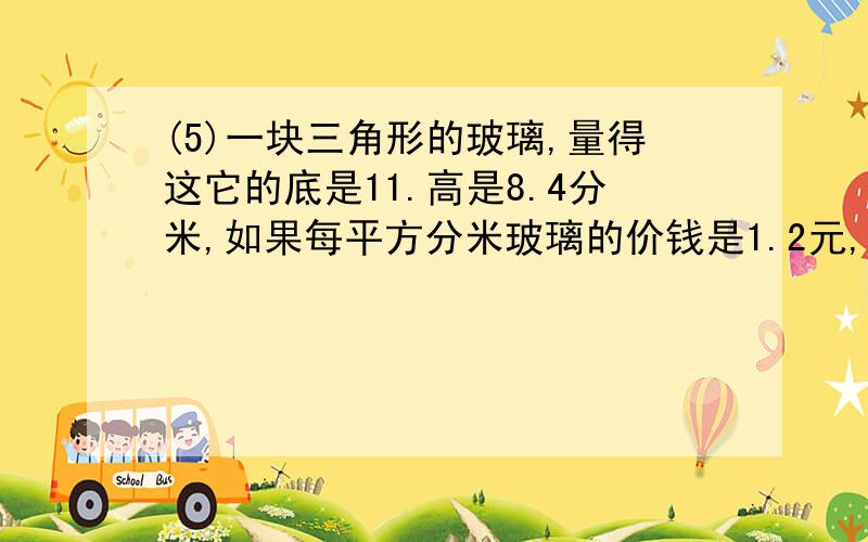 (5)一块三角形的玻璃,量得这它的底是11.高是8.4分米,如果每平方分米玻璃的价钱是1.2元,买这块玻璃要