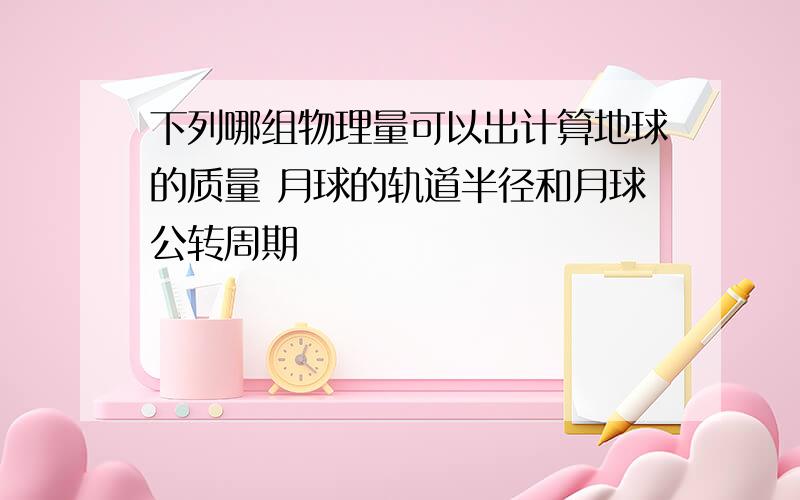 下列哪组物理量可以出计算地球的质量 月球的轨道半径和月球公转周期