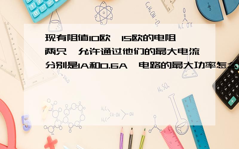 现有阻值10欧、15欧的电阻两只,允许通过他们的最大电流分别是1A和0.6A,电路的最大功率怎么求