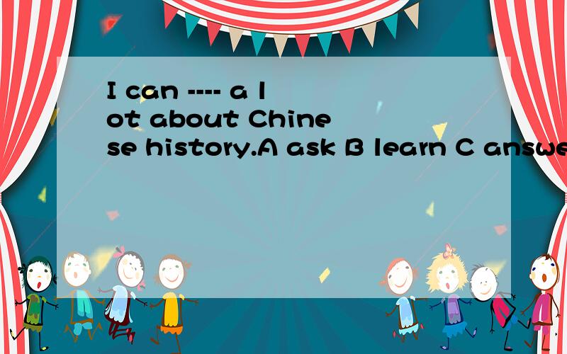 I can ---- a lot about Chinese history.A ask B learn C answe