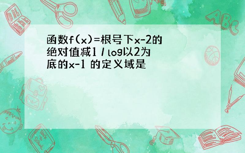 函数f(x)=根号下x-2的绝对值减1 / log以2为底的x-1 的定义域是