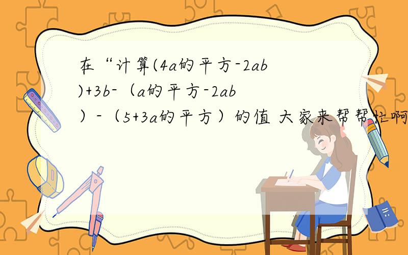 在“计算(4a的平方-2ab)+3b-（a的平方-2ab）-（5+3a的平方）的值 大家来帮帮忙啊!小女子跪求!