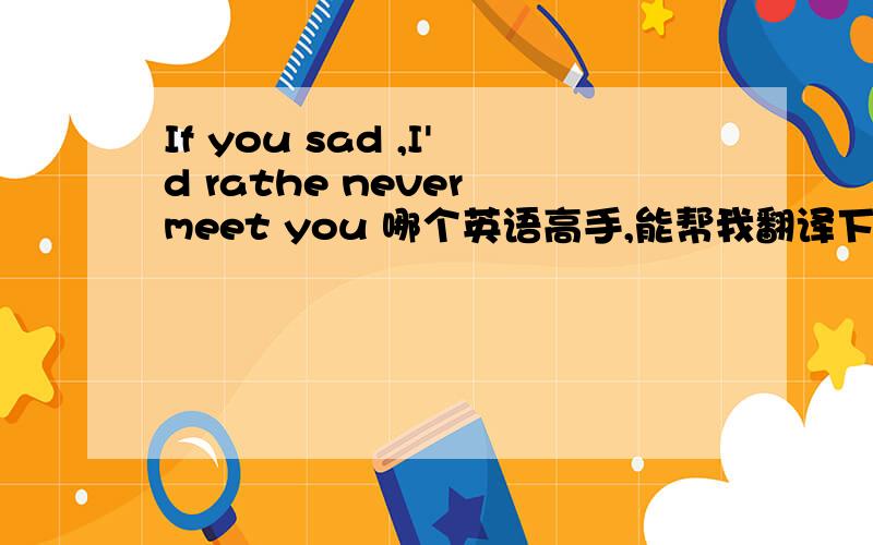 If you sad ,I'd rathe never meet you 哪个英语高手,能帮我翻译下!