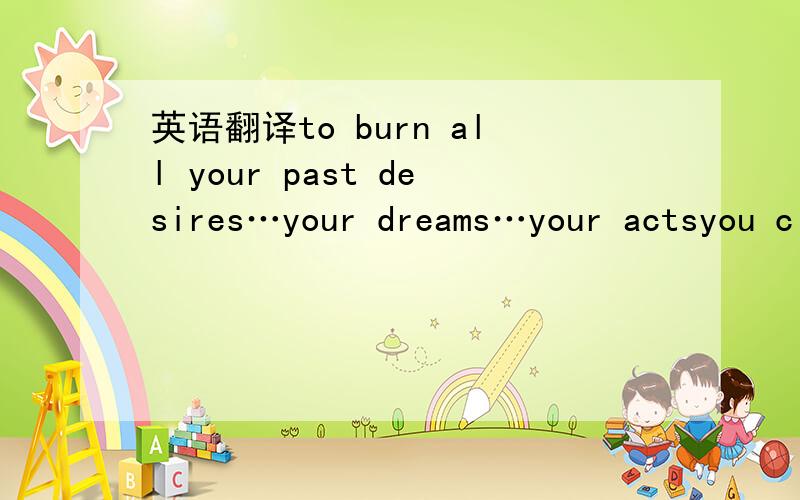 英语翻译to burn all your past desires…your dreams…your actsyou c