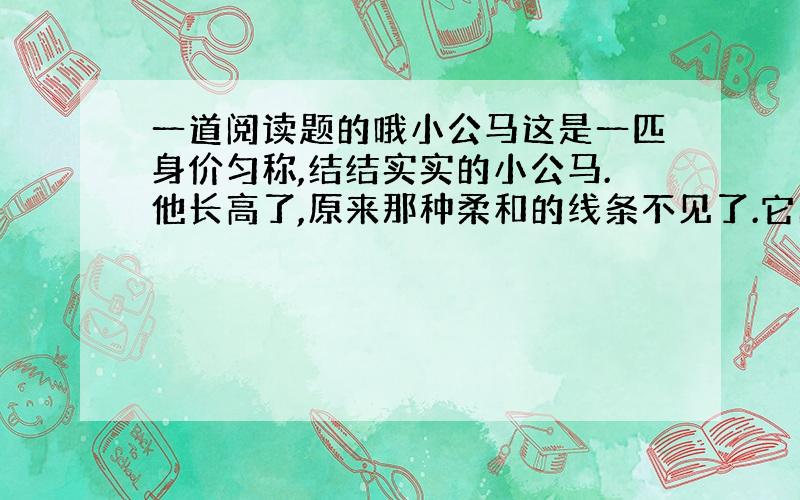 一道阅读题的哦小公马这是一匹身价匀称,结结实实的小公马.他长高了,原来那种柔和的线条不见了.它的躯体变成一个三角形：前胸