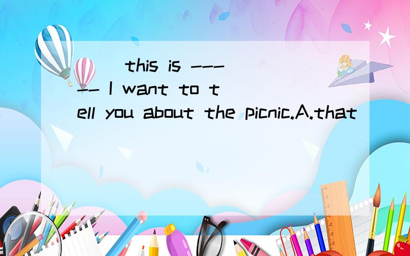 （） this is ----- I want to tell you about the picnic.A.that