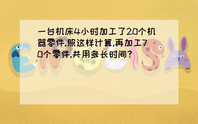 一台机床4小时加工了20个机器零件.照这样计算,再加工70个零件,共用多长时间?