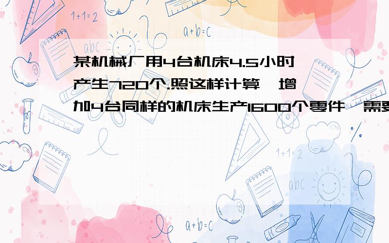 某机械厂用4台机床4.5小时产生720个.照这样计算,增加4台同样的机床生产1600个零件,需要多少小时?