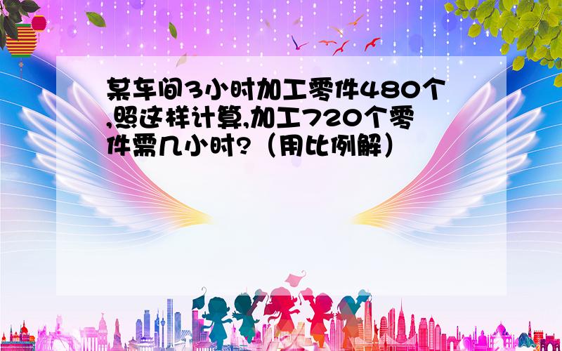 某车间3小时加工零件480个,照这样计算,加工720个零件需几小时?（用比例解）