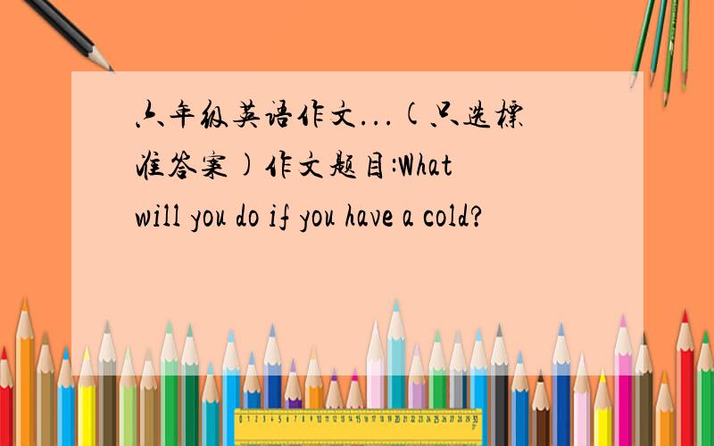 六年级英语作文...(只选标准答案)作文题目:What will you do if you have a cold?