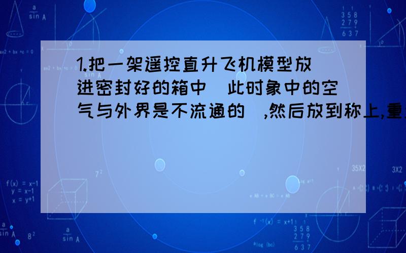 1.把一架遥控直升飞机模型放进密封好的箱中（此时象中的空气与外界是不流通的）,然后放到称上,重量为X,操作飞机起飞到不接