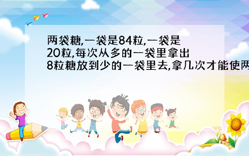 两袋糖,一袋是84粒,一袋是20粒,每次从多的一袋里拿出8粒糖放到少的一袋里去,拿几次才能使两袋糖的粒数同样多?