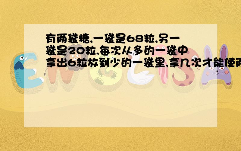 有两袋糖,一袋是68粒,另一袋是20粒,每次从多的一袋中拿出6粒放到少的一袋里,拿几次才能使两袋糖同样多