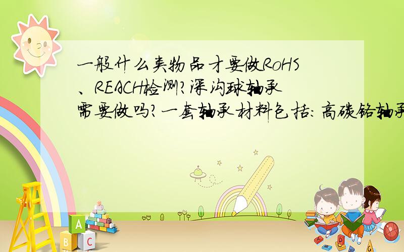 一般什么类物品才要做RoHS、REACH检测?深沟球轴承需要做吗?一套轴承材料包括：高碳铬轴承钢Gcr15、铆钉(ML1