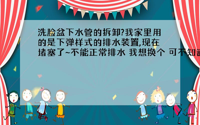 洗脸盆下水管的拆卸?我家里用的是下弹样式的排水装置,现在堵塞了~不能正常排水 我想换个 可不知道怎么才能把它拆卸下来~看