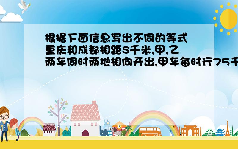 根据下面信息写出不同的等式 重庆和成都相距S千米,甲,乙两车同时两地相向开出,甲车每时行75千米,比乙车每