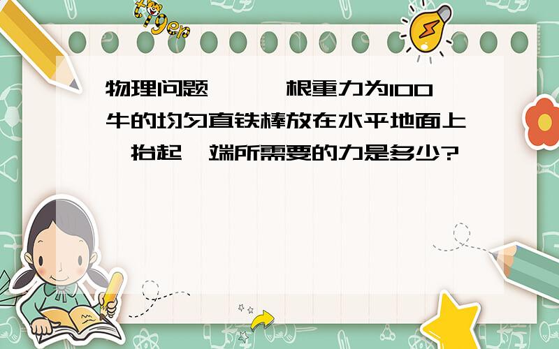 物理问题——一根重力为100牛的均匀直铁棒放在水平地面上,抬起一端所需要的力是多少?