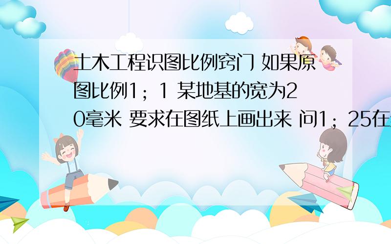 土木工程识图比例窍门 如果原图比例1；1 某地基的宽为20毫米 要求在图纸上画出来 问1；25在纸上的宽为多少毫米 另外