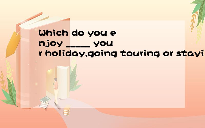 Which do you enjoy _____ your holiday,going touring or stayi