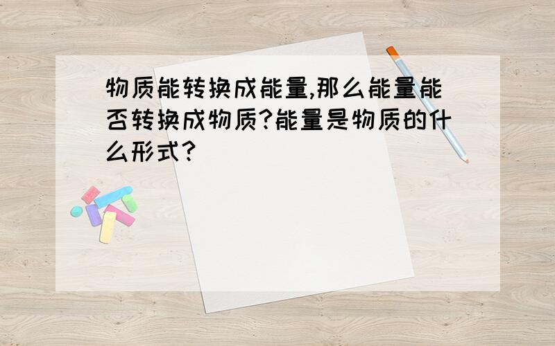 物质能转换成能量,那么能量能否转换成物质?能量是物质的什么形式?