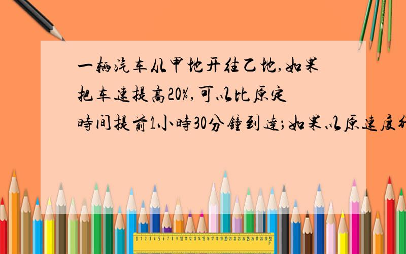 一辆汽车从甲地开往乙地,如果把车速提高20%,可以比原定时间提前1小时30分钟到达；如果以原速度行驶200