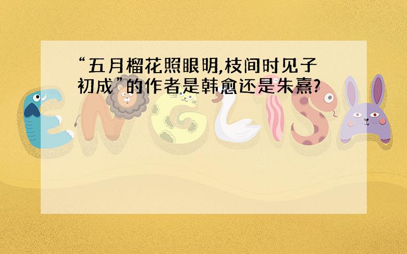 “五月榴花照眼明,枝间时见子初成”的作者是韩愈还是朱熹?