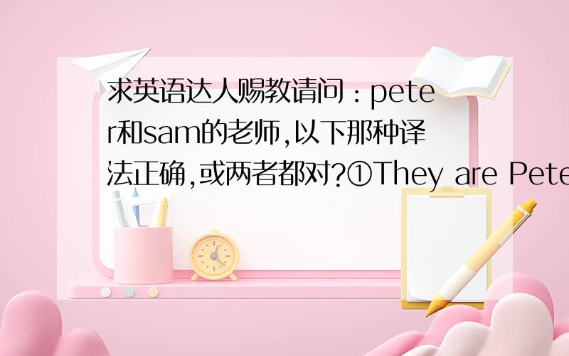 求英语达人赐教请问：peter和sam的老师,以下那种译法正确,或两者都对?①They are Peter's and