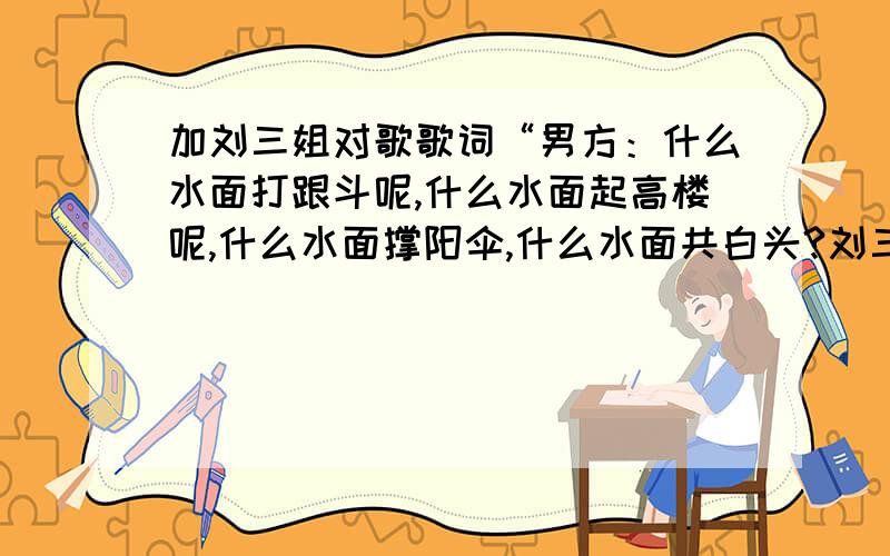 加刘三姐对歌歌词“男方：什么水面打跟斗呢,什么水面起高楼呢,什么水面撑阳伞,什么水面共白头?刘三姐：鸭子水面打跟斗呢,大