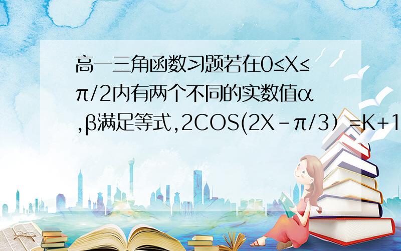 高一三角函数习题若在0≤X≤π/2内有两个不同的实数值α,β满足等式,2COS(2X-π/3）=K+1,则1,求K的取值