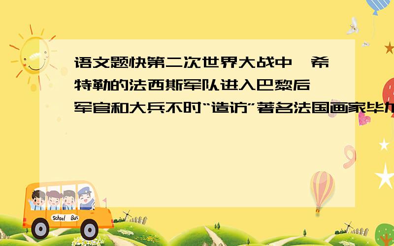 语文题快第二次世界大战中,希特勒的法西斯军队进入巴黎后,军官和大兵不时“造访”著名法国画家毕加索的工作室. 毕加索一语不