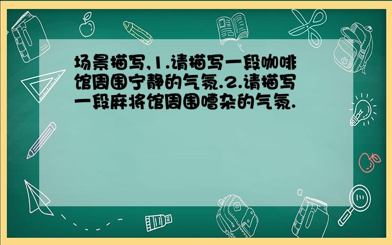 场景描写,1.请描写一段咖啡馆周围宁静的气氛.2.请描写一段麻将馆周围嘈杂的气氛.