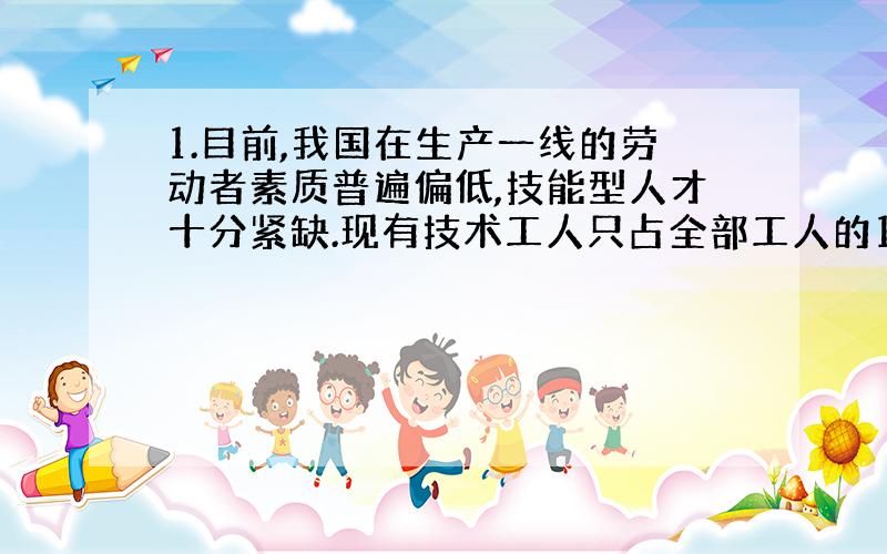 1.目前,我国在生产一线的劳动者素质普遍偏低,技能型人才十分紧缺.现有技术工人只占全部工人的1/3左右,而且多数是初级工