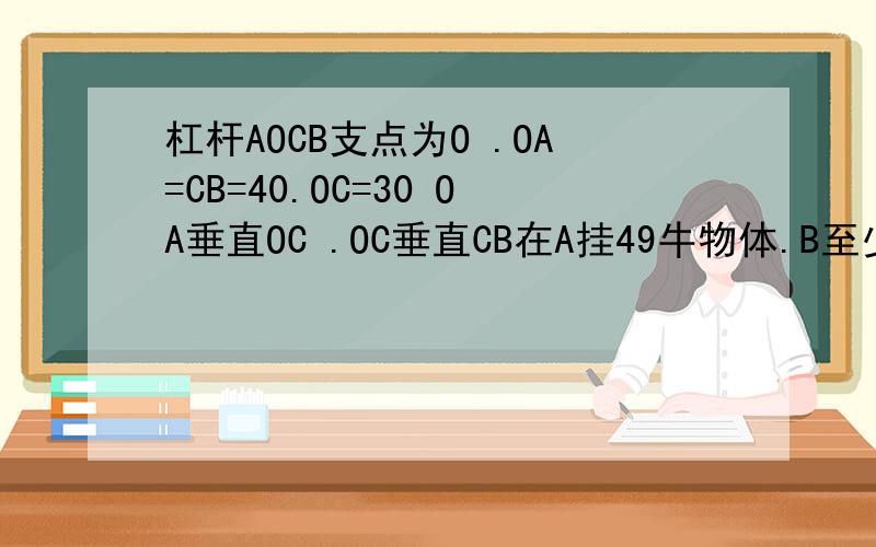 杠杆AOCB支点为O .OA=CB=40.OC=30 OA垂直OC .OC垂直CB在A挂49牛物体.B至少要 力能让杠杆